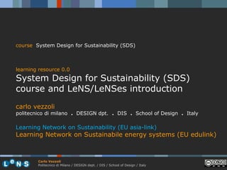 course System Design for Sustainability (SDS)



learning resource 0.0
System Design for Sustainability (SDS)
course and LeNS/LeNSes introduction
carlo vezzoli
politecnico di milano . DESIGN dpt. . DIS . School of Design . Italy

Learning Network on Sustainability (EU asia-link)
Learning Network on Sustainabile energy systems (EU edulink)



        Carlo Vezzoli
        Politecnico di Milano / DESIGN dept. / DIS / School of Design / Italy
 