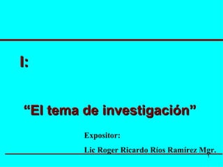 I: “ El tema de investigación” Expositor: Lic Roger Ricardo Ríos Ramírez Mgr. 
