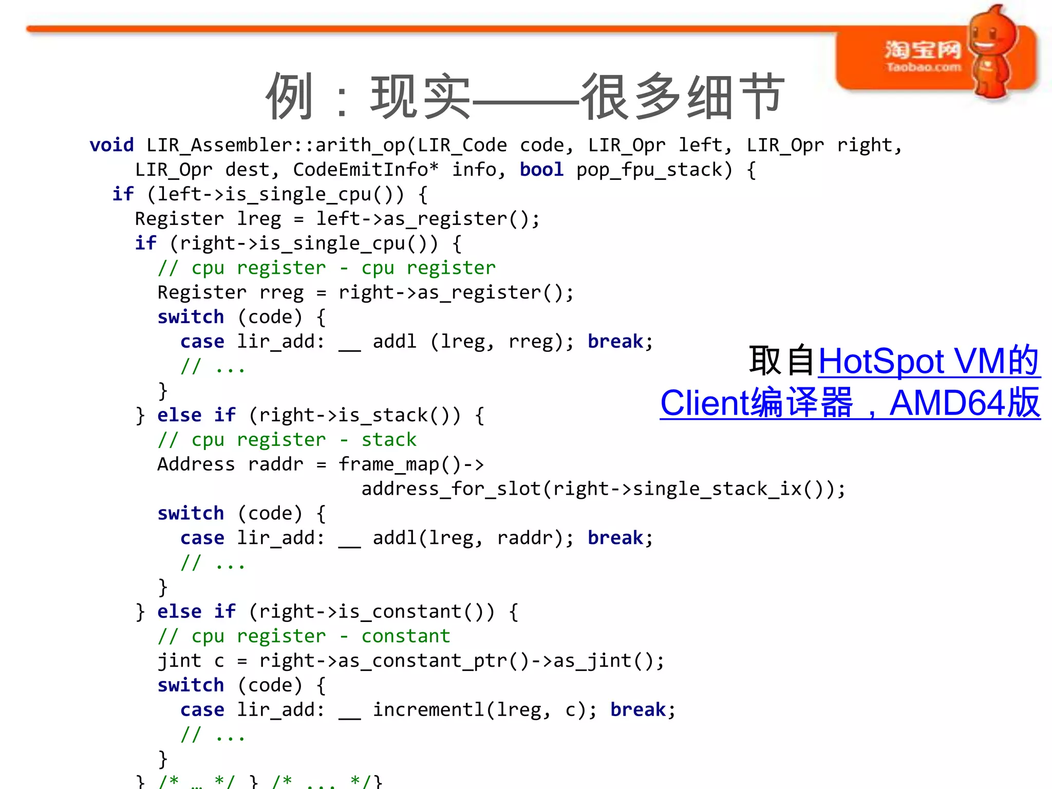 例：现实——很多细节
void LIR_Assembler::arith_op(LIR_Code code, LIR_Opr left, LIR_Opr right,
    LIR_Opr dest, CodeEmitInfo* info, bool pop_fpu_stack) {
  if (left->is_single_cpu()) {
    Register lreg = left->as_register();
    if (right->is_single_cpu()) {
      // cpu register - cpu register
      Register rreg = right->as_register();
      switch (code) {
        case lir_add: __ addl (lreg, rreg); break;
        // ...                                          取自HotSpot VM的
                                                  Client编译器，AMD64版
      }
    } else if (right->is_stack()) {
      // cpu register - stack
      Address raddr = frame_map()->
                        address_for_slot(right->single_stack_ix());
      switch (code) {
        case lir_add: __ addl(lreg, raddr); break;
        // ...
      }
    } else if (right->is_constant()) {
      // cpu register - constant
      jint c = right->as_constant_ptr()->as_jint();
      switch (code) {
        case lir_add: __ incrementl(lreg, c); break;
        // ...
      }
 