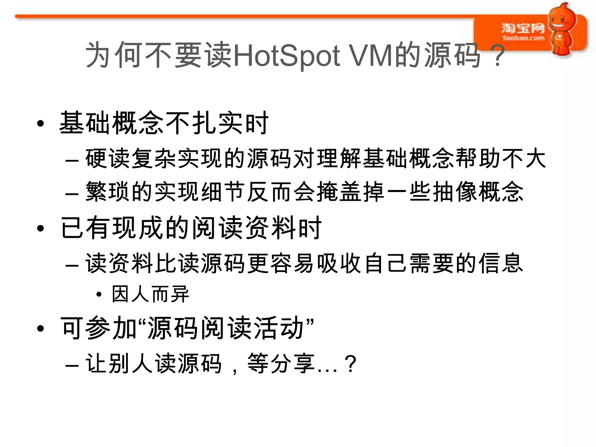 为何不要读HotSpot VM的源码？

• 基础概念不扎实时
 – 硬读复杂实现的源码对理解基础概念帮助不大
 – 繁琐的实现细节反而会掩盖掉一些抽像概念
• 已有现成的阅读资料时
 – 读资料比读源码更容易吸收自己需要的信息
  • 因人而异
• 可参加“源码阅读活动”
 – 让别人读源码，等分享…？
 