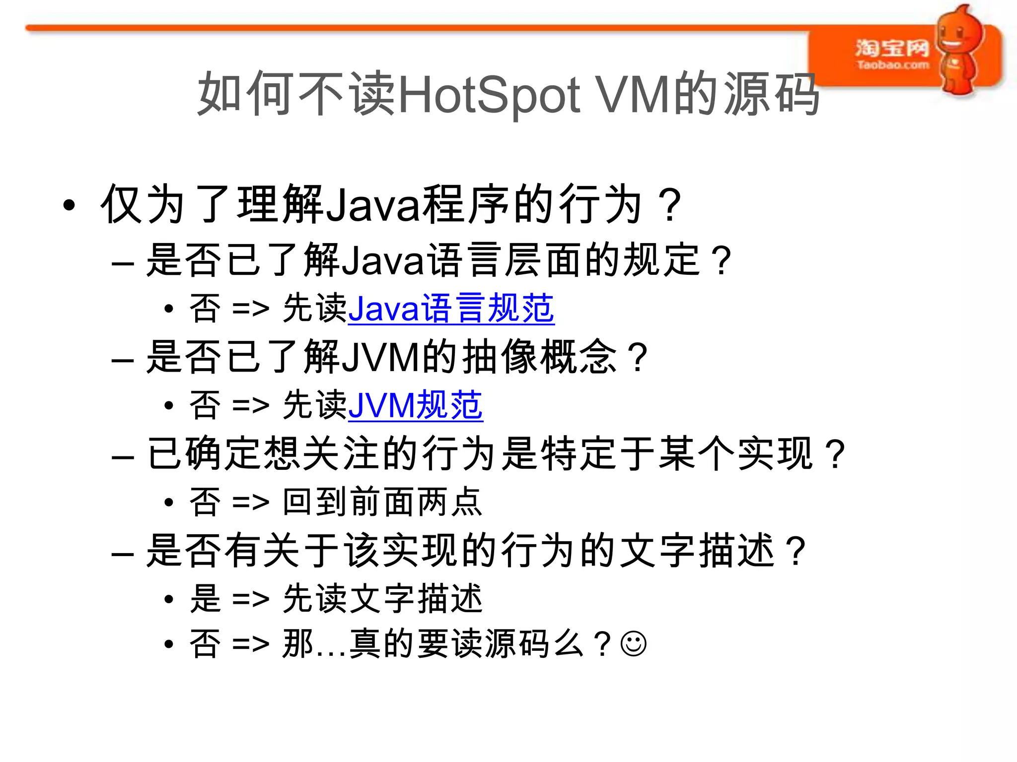 如何不读HotSpot VM的源码

• 仅为了理解Java程序的行为？
 – 是否已了解Java语言层面的规定？
  • 否 => 先读Java语言规范
 – 是否已了解JVM的抽像概念？
  • 否 => 先读JVM规范
 – 已确定想关注的行为是特定于某个实现？
  • 否 => 回到前面两点
 – 是否有关于该实现的行为的文字描述？
  • 是 => 先读文字描述
  • 否 => 那…真的要读源码么？
 