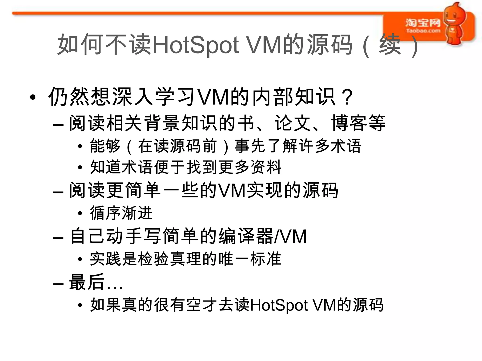 如何不读HotSpot VM的源码（续）

• 仍然想深入学习VM的内部知识？
 – 阅读相关背景知识的书、论文、博客等
  • 能够（在读源码前）事先了解许多术语
  • 知道术语便于找到更多资料
 – 阅读更简单一些的VM实现的源码
  • 循序渐进
 – 自己动手写简单的编译器/VM
  • 实践是检验真理的唯一标准
 – 最后…
  • 如果真的很有空才去读HotSpot VM的源码
 