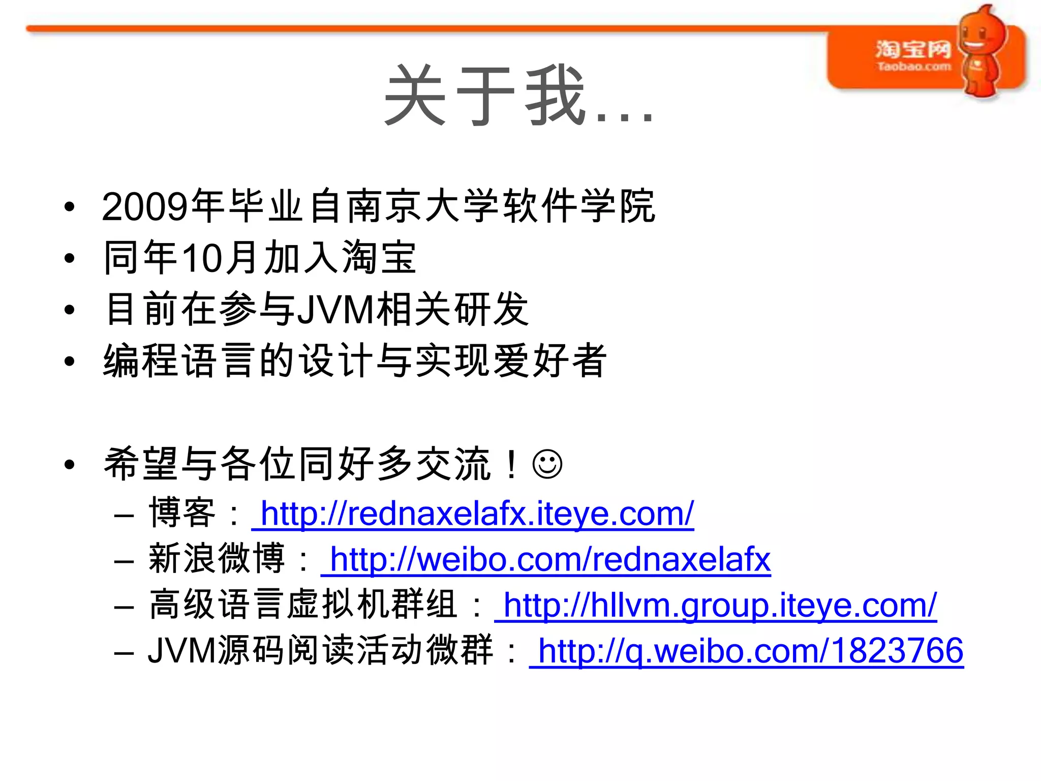 关于我…
•   2009年毕业自南京大学软件学院
•   同年10月加入淘宝
•   目前在参与JVM相关研发
•   编程语言的设计与实现爱好者

• 希望与各位同好多交流！
    –   博客： http://rednaxelafx.iteye.com/
    –   新浪微博： http://weibo.com/rednaxelafx
    –   高级语言虚拟机群组： http://hllvm.group.iteye.com/
    –   JVM源码阅读活动微群： http://q.weibo.com/1823766
 