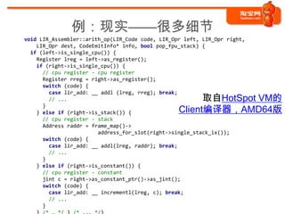 例：现实——很多细节
void LIR_Assembler::arith_op(LIR_Code code, LIR_Opr left, LIR_Opr right,
    LIR_Opr dest, CodeEmitInfo* info, bool pop_fpu_stack) {
  if (left->is_single_cpu()) {
    Register lreg = left->as_register();
    if (right->is_single_cpu()) {
      // cpu register - cpu register
      Register rreg = right->as_register();
      switch (code) {
        case lir_add: __ addl (lreg, rreg); break;
        // ...                                          取自HotSpot VM的
                                                  Client编译器，AMD64版
      }
    } else if (right->is_stack()) {
      // cpu register - stack
      Address raddr = frame_map()->
                        address_for_slot(right->single_stack_ix());
      switch (code) {
        case lir_add: __ addl(lreg, raddr); break;
        // ...
      }
    } else if (right->is_constant()) {
      // cpu register - constant
      jint c = right->as_constant_ptr()->as_jint();
      switch (code) {
        case lir_add: __ incrementl(lreg, c); break;
        // ...
      }
 