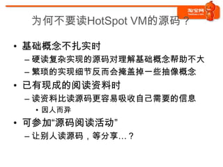 为何不要读HotSpot VM的源码？

• 基础概念不扎实时
 – 硬读复杂实现的源码对理解基础概念帮助不大
 – 繁琐的实现细节反而会掩盖掉一些抽像概念
• 已有现成的阅读资料时
 – 读资料比读源码更容易吸收自己需要的信息
  • 因人而异
• 可参加“源码阅读活动”
 – 让别人读源码，等分享…？
 