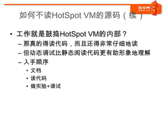 如何不读HotSpot VM的源码（续）

• 工作就是鼓捣HotSpot VM的内部？
 – 那真的得读代码，而且还得非常仔细地读
 – 但动态调试比静态阅读代码更有助形象地理解
 – 入手顺序
   • 文档
   • 读代码
   • 做实验+调试
 