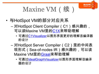 Maxine VM（续）
• 与HotSpot VM的部分对应关系
 – 对HotSpot Client Compiler（C1）感兴趣的，
   可以读Maxine VM里的C1X来帮助理解
   • 可通过C1Visualizer以图形界面更好的理解该编译器
     的设计
 – 对HotSpot Server Compiler（C2）里的中间表
   现形式（Sea-of-nodes IR）感兴趣的，可以读
   Maxine VM里的Graal来帮助理解
   • 可通过IdealGraphVisualizer以图形界面理解该编译
     器的设计
 