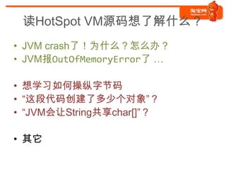 读HotSpot VM源码想了解什么？
• JVM crash了！为什么？怎么办？
• JVM报OutOfMemoryError了 …

• 想学习如何操纵字节码
• “这段代码创建了多少个对象”？
• “JVM会让String共享char[]”？

• 其它
 