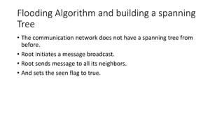 Flooding Algorithm and building a spanning
Tree
• The communication network does not have a spanning tree from
before.
• Root initiates a message broadcast.
• Root sends message to all its neighbors.
• And sets the seen flag to true.
 