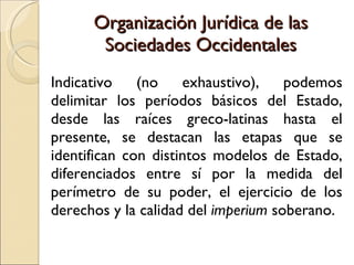 Organización Jurídica de las Sociedades Occidentales Indicativo (no exhaustivo), podemos delimitar los períodos básicos del Estado, desde las raíces greco-latinas hasta el presente, se destacan las etapas que se identifican con distintos modelos de Estado, diferenciados entre sí por la medida del perímetro de su poder, el ejercicio de los derechos y la calidad del  imperium  soberano. 