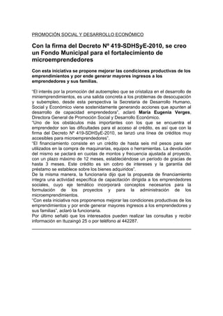 PROMOCIÓN SOCIAL Y DESARROLLO ECONÓMICO

Con la firma del Decreto Nº 419-SDHSyE-2010, se creo
un Fondo Municipal para el fortalecimiento de
microemprendedores
Con esta iniciativa se propone mejorar las condiciones productivas de los
emprendimientos y por ende generar mayores ingresos a los
emprendedores y sus familias.

“El interés por la promoción del autoempleo que se cristaliza en el desarrollo de
miniemprendimientos, es una salida concreta a los problemas de desocupación
y subempleo, desde esta perspectiva la Secretaria de Desarrollo Humano,
Social y Económico viene sostenidamente generando acciones que apunten al
desarrollo de capacidad emprendedora”, aclaró María Eugenia Verges,
Directora General de Promoción Social y Desarrollo Económico.
“Uno de los obstáculos más importantes con los que se encuentra el
emprendedor son las dificultades para el acceso al crédito, es así que con la
firma del Decreto Nº 419-SDHSyE-2010, se lanzó una línea de créditos muy
accesibles para microemprendedores”.
“El financiamiento consiste en un crédito de hasta seis mil pesos para ser
utilizados en la compra de maquinarias, equipos o herramientas. La devolución
del mismo se pactará en cuotas de montos y frecuencia ajustada al proyecto,
con un plazo máximo de 12 meses, estableciéndose un período de gracias de
hasta 3 meses. Este crédito es sin cobro de intereses y la garantía del
préstamo se establece sobre los bienes adquiridos”.
De la misma manera, la funcionaria dijo que la propuesta de financiamiento
integra una actividad específica de capacitación dirigida a los emprendedores
sociales, cuyo eje temático incorporará conceptos necesarios para la
formulación de los proyectos y para la administración de los
microemprendimientos.
“Con esta iniciativa nos proponemos mejorar las condiciones productivas de los
emprendimientos y por ende generar mayores ingresos a los emprendedores y
sus familias”, aclaró la funcionaria.
Por último señaló que los interesados pueden realizar las consultas y recibir
información en Ituzaingó 25 o por teléfono al 442287.
 