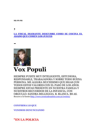 29.10.09



,
LA FISCAL DIAMANTE DESCUBRE COMO SE COCINA EL
ASADO QUE COMEN LOS JUECES


-



Vox Populi
SIEMPRE FUISTE MUY INTELIGENTE, ESTUDIOSA,
RESPONSABLE, TRABAJADORA Y SOBRE TODO BUENA
PERSONA. ME ALEGRA MUCHISIMO QUE SIGAS CON
TODOS ESTOS VALORES CON EL PASO DE LOS AÑOS.
SIEMPRE ESTAS PRESENTE EN NUESTRA FAMILIA Y
NUESTROS RECUERDOS DE LA INFANCIA. CON
ORGULLO: SANDRA BELLEGGIA. B. BLANCA. BS AS.
Recurra a la fuente:http://www.cronicadesanluis.com.ar/cronica/



CONFIRMA LO QUE

VENIMOS DENUNCIANDO



"EN LA POLICIA
 