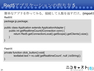 Red5アプリケーションの作り方 5<br />21<br />簡単なアプリを作ってみる。接続して人数を返すだけ。(import省略)<br />Red5側<br />package jp.package;<br />public class ...