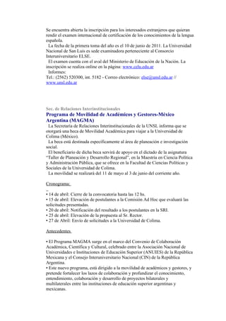 Se encuentra abierta la inscripción para los interesados extranjeros que quieran
rendir el examen internacional de certificación de los conocimientos de la lengua
española.
 La fecha de la primera toma del año es el 10 de junio de 2011. La Universidad
Nacional de San Luis es sede examinadora perteneciente al Consorcio
Interuniversitario ELSE.
 El examen cuenta con el aval del Ministerio de Educación de la Nación. La
inscripción se realiza online en la página: www.celu.edu.ar
 Informes:
Tel.: (2562) 520300, int. 5182 - Correo electrónico: else@unsl.edu.ar //
www.unsl.edu.ar




Sec. de Relaciones Interinstitucionales
Programa de Movilidad de Académicos y Gestores-México
Argentina (MAGMA)
 La Secretaría de Relaciones Interinstitucionales de la UNSL informa que se
otorgará una beca de Movilidad Académica para viajar a la Universidad de
Colima (México).
 La beca está destinada específicamente al área de planeación e investigación
social.
 El beneficiario de dicha beca servirá de apoyo en el dictado de la asignatura
“Taller de Planeación y Desarrollo Regional”, en la Maestría en Ciencia Política
y Administración Pública, que se ofrece en la Facultad de Ciencias Políticas y
Sociales de la Universidad de Colima.
 La movilidad se realizará del 11 de mayo al 3 de junio del corriente año.

Cronograma:

• 14 de abril: Cierre de la convocatoria hasta las 12 hs.
• 15 de abril: Elevación de postulantes a la Comisión Ad Hoc que evaluará las
solicitudes presentadas.
• 20 de abril: Notificación del resultado a los postulantes en la SRI.
• 25 de abril: Elevación de la propuesta al Sr. Rector.
• 27 de Abril: Envío de solicitudes a la Universidad de Colima.

Antecedentes

• El Programa MAGMA surge en el marco del Convenio de Colaboración
Académica, Científica y Cultural, celebrado entre la Asociación Nacional de
Universidades e Instituciones de Educación Superior (ANUIES) de la República
Mexicana y el Consejo Interuniversitario Nacional (CIN) de la República
Argentina.
• Este nuevo programa, está dirigido a la movilidad de académicos y gestores, y
pretende fortalecer los lazos de colaboración y profundizar el conocimiento,
entendimiento, colaboración y desarrollo de proyectos bilaterales y
multilaterales entre las instituciones de educación superior argentinas y
mexicanas.
 