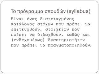 Το πρόγραμμα σπουδών (syllabus)
Είναι ένας διατεταγμένος
κατάλογος στόχων που πρέπει να
επιτευχθούν, στοιχείων που
πρέπει να διδαχθούν, καθώς και
(ενδεχομένως) δραστηριοτήτων
που πρέπει να πραγματοποιηθούν.
 