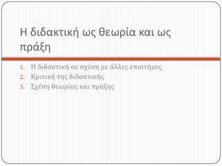 Η διδακτική ως θεωρία και ως
πράξη
1. Η διδακτική σε σχέση με άλλες επιστήμες
2. Κριτική της διδακτικής
3. Σχέση θεωρίας και πράξης
 