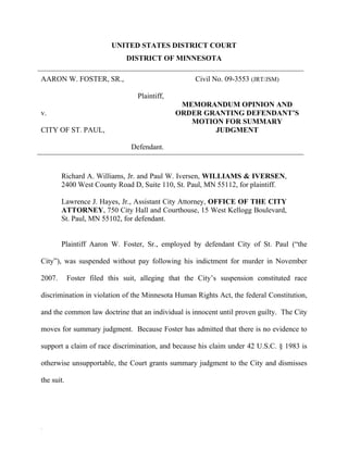 UNITED STATES DISTRICT COURT
                              DISTRICT OF MINNESOTA

AARON W. FOSTER, SR.,                               Civil No. 09-3553 (JRT/JSM)

                                  Plaintiff,
                                                MEMORANDUM OPINION AND
v.                                             ORDER GRANTING DEFENDANT’S
                                                  MOTION FOR SUMMARY
CITY OF ST. PAUL,                                      JUDGMENT

                                Defendant.


        Richard A. Williams, Jr. and Paul W. Iversen, WILLIAMS & IVERSEN,
        2400 West County Road D, Suite 110, St. Paul, MN 55112, for plaintiff.

        Lawrence J. Hayes, Jr., Assistant City Attorney, OFFICE OF THE CITY
        ATTORNEY, 750 City Hall and Courthouse, 15 West Kellogg Boulevard,
        St. Paul, MN 55102, for defendant.


        Plaintiff Aaron W. Foster, Sr., employed by defendant City of St. Paul (“the

City”), was suspended without pay following his indictment for murder in November

2007.       Foster filed this suit, alleging that the City’s suspension constituted race

discrimination in violation of the Minnesota Human Rights Act, the federal Constitution,

and the common law doctrine that an individual is innocent until proven guilty. The City

moves for summary judgment. Because Foster has admitted that there is no evidence to

support a claim of race discrimination, and because his claim under 42 U.S.C. § 1983 is

otherwise unsupportable, the Court grants summary judgment to the City and dismisses

the suit.




22
 
