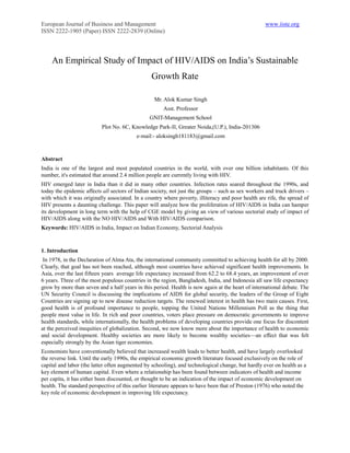 European Journal of Business and Management                                                        www.iiste.org
ISSN 2222-1905 (Paper) ISSN 2222-2839 (Online)




    An Empirical Study of Impact of HIV/AIDS on India‘s Sustainable
                                                 Growth Rate

                                                  Mr. Alok Kumar Singh
                                                      Asst. Professor
                                                GNIT-Management School
                          Plot No. 6C, Knowledge Park-II, Greater Noida,(U.P.), India-201306
                                          e-mail:- aloksingh181183@gmail.com



Abstract
India is one of the largest and most populated countries in the world, with over one billion inhabitants. Of this
number, it's estimated that around 2.4 million people are currently living with HIV.
HIV emerged later in India than it did in many other countries. Infection rates soared throughout the 1990s, and
today the epidemic affects all sectors of Indian society, not just the groups – such as sex workers and truck drivers –
with which it was originally associated. In a country where poverty, illiteracy and poor health are rife, the spread of
HIV presents a daunting challenge. This paper will analyze how the proliferation of HIV/AIDS in India can hamper
its development in long term with the help of CGE model by giving an view of various sectorial study of impact of
HIV/AIDS along with the NO HIV/AIDS and With HIV/AIDS comparison.
Keywords: HIV/AIDS in India, Impact on Indian Economy, Sectorial Analysis



1. Introduction
 In 1978, in the Declaration of Alma Ata, the international community committed to achieving health for all by 2000.
Clearly, that goal has not been reached, although most countries have achieved significant health improvements. In
Asia, over the last fifteen years average life expectancy increased from 62.2 to 68.4 years, an improvement of over
6 years. Three of the most populous countries in the region, Bangladesh, India, and Indonesia all saw life expectancy
grow by more than seven and a half years in this period. Health is now again at the heart of international debate. The
UN Security Council is discussing the implications of AIDS for global security, the leaders of the Group of Eight
Countries are signing up to new disease reduction targets. The renewed interest in health has two main causes. First,
good health is of profound importance to people, topping the United Nations Millennium Poll as the thing that
people most value in life. In rich and poor countries, voters place pressure on democratic governments to improve
health standards, while internationally, the health problems of developing countries provide one focus for discontent
at the perceived inequities of globalization. Second, we now know more about the importance of health to economic
and social development. Healthy societies are more likely to become wealthy societies—an effect that was felt
especially strongly by the Asian tiger economies.
Economists have conventionally believed that increased wealth leads to better health, and have largely overlooked
the reverse link. Until the early 1990s, the empirical economic growth literature focused exclusively on the role of
capital and labor (the latter often augmented by schooling), and technological change, but hardly ever on health as a
key element of human capital. Even where a relationship has been found between indicators of health and income
per capita, it has either been discounted, or thought to be an indication of the impact of economic development on
health. The standard perspective of this earlier literature appears to have been that of Preston (1976) who noted the
key role of economic development in improving life expectancy.
 