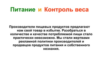 Питание   и   Контроль веса Производители пищевых продуктов предлагают нам свой товар в избытке. Разобраться в количестве и качестве потребляемой пищи стало практически невозможно. Мы стали жертвами рекламной политики производителей и продавцов продуктов питания и собственного незнания. 