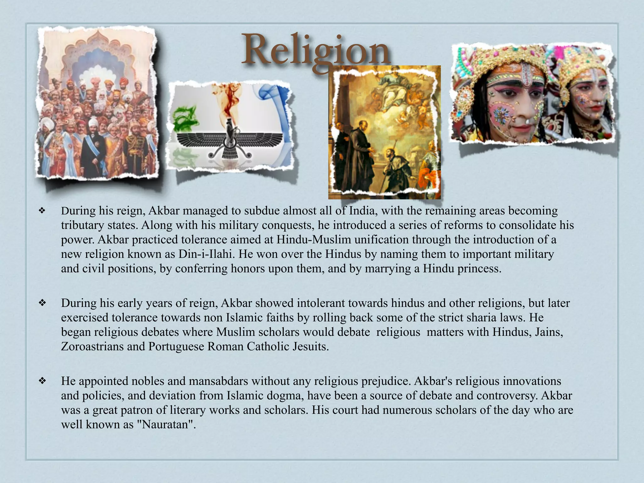 Religion


❖   During his reign, Akbar managed to subdue almost all of India, with the remaining areas becoming
    tributary states. Along with his military conquests, he introduced a series of reforms to consolidate his
    power. Akbar practiced tolerance aimed at Hindu-Muslim unification through the introduction of a
    new religion known as Din-i-Ilahi. He won over the Hindus by naming them to important military
    and civil positions, by conferring honors upon them, and by marrying a Hindu princess.

❖   During his early years of reign, Akbar showed intolerant towards hindus and other religions, but later
    exercised tolerance towards non Islamic faiths by rolling back some of the strict sharia laws. He
    began religious debates where Muslim scholars would debate religious matters with Hindus, Jains,
    Zoroastrians and Portuguese Roman Catholic Jesuits.

❖   He appointed nobles and mansabdars without any religious prejudice. Akbar's religious innovations
    and policies, and deviation from Islamic dogma, have been a source of debate and controversy. Akbar
    was a great patron of literary works and scholars. His court had numerous scholars of the day who are
    well known as "Nauratan".
 
