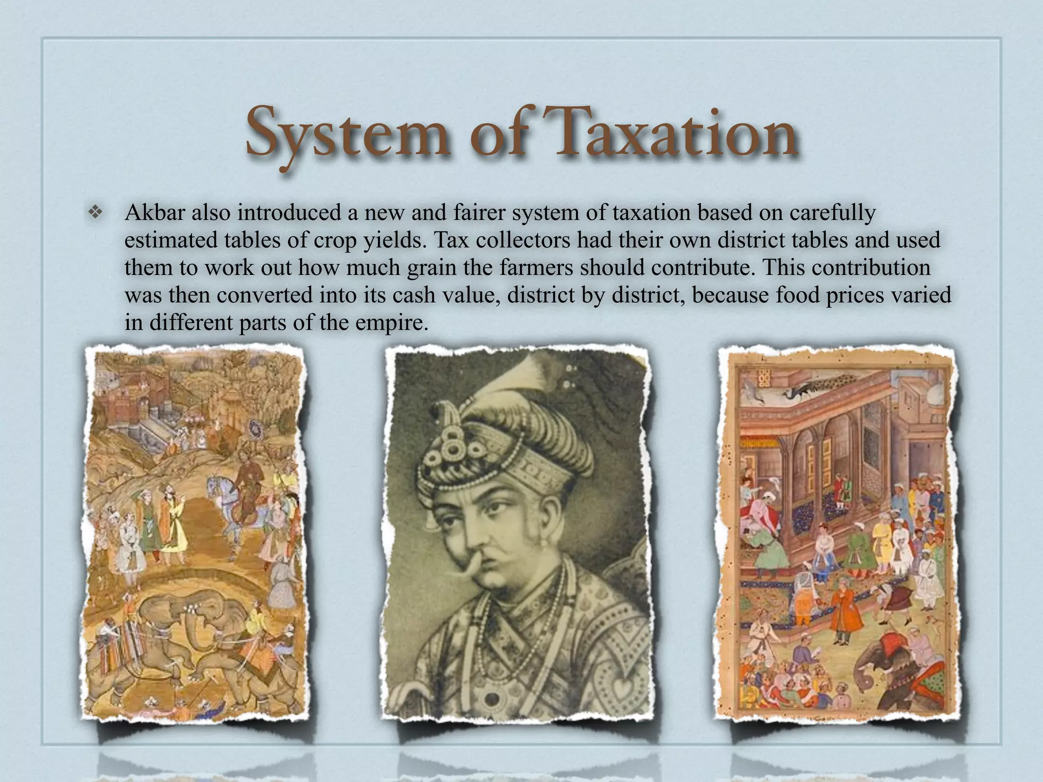 System of Taxation
❖   Akbar also introduced a new and fairer system of taxation based on carefully
    estimated tables of crop yields. Tax collectors had their own district tables and used
    them to work out how much grain the farmers should contribute. This contribution
    was then converted into its cash value, district by district, because food prices varied
    in different parts of the empire.
 