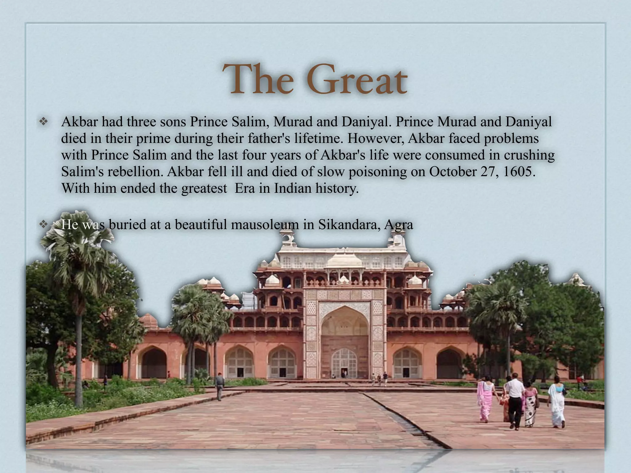 The Great
❖   Akbar had three sons Prince Salim, Murad and Daniyal. Prince Murad and Daniyal
    died in their prime during their father's lifetime. However, Akbar faced problems
    with Prince Salim and the last four years of Akbar's life were consumed in crushing
    Salim's rebellion. Akbar fell ill and died of slow poisoning on October 27, 1605.
    With him ended the greatest Era in Indian history.

❖   He was buried at a beautiful mausoleum in Sikandara, Agra
 