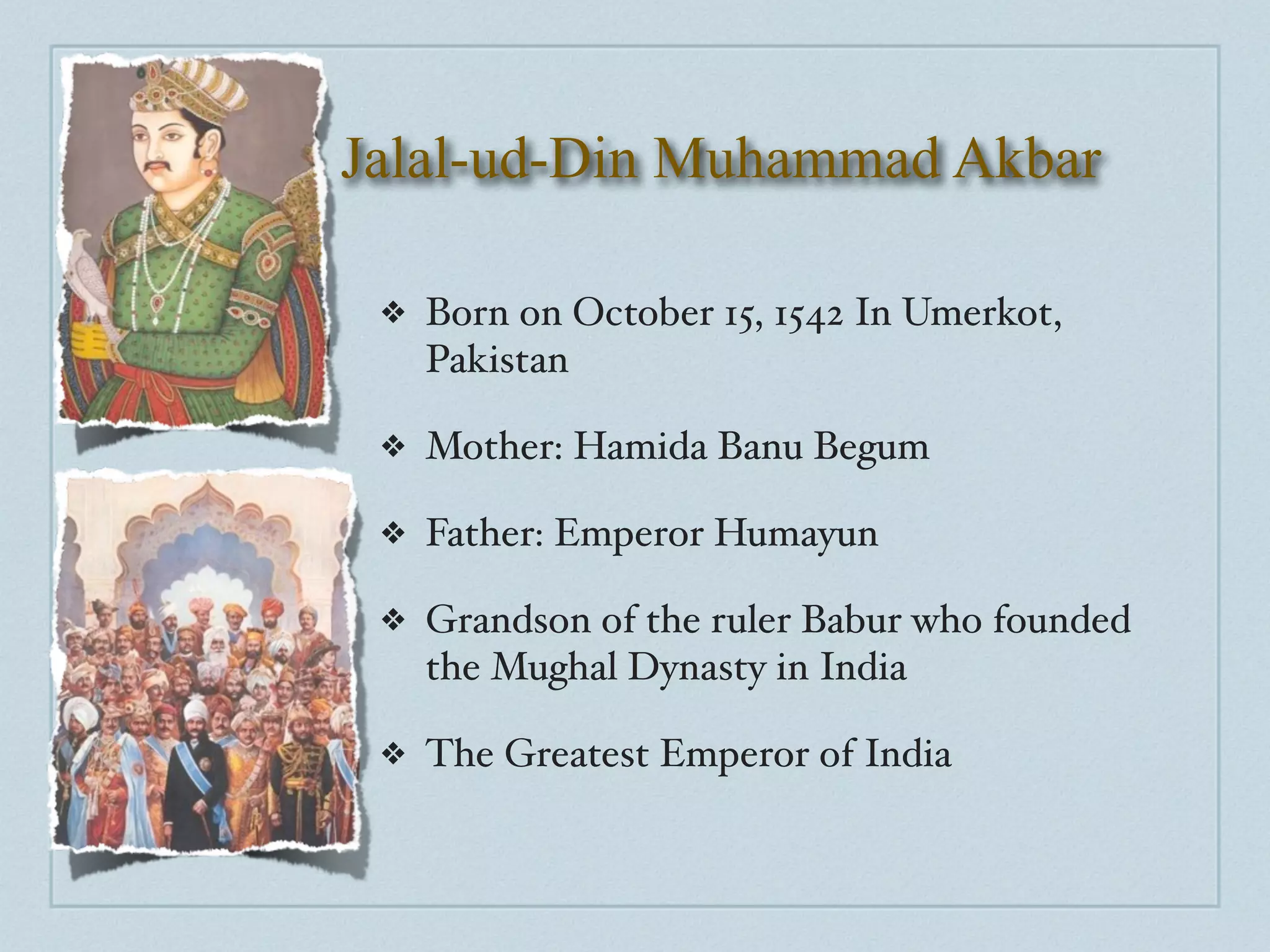 Jalal-ud-Din Muhammad Akbar

 ❖   Born on October 15, 1542 In Umerkot,
     Pakistan

 ❖   Mother: Hamida Banu Begum

 ❖   Father: Emperor Humayun

 ❖   Grandson of the ruler Babur who founded
     the Mughal Dynasty in India

 ❖   The Greatest Emperor of India
 