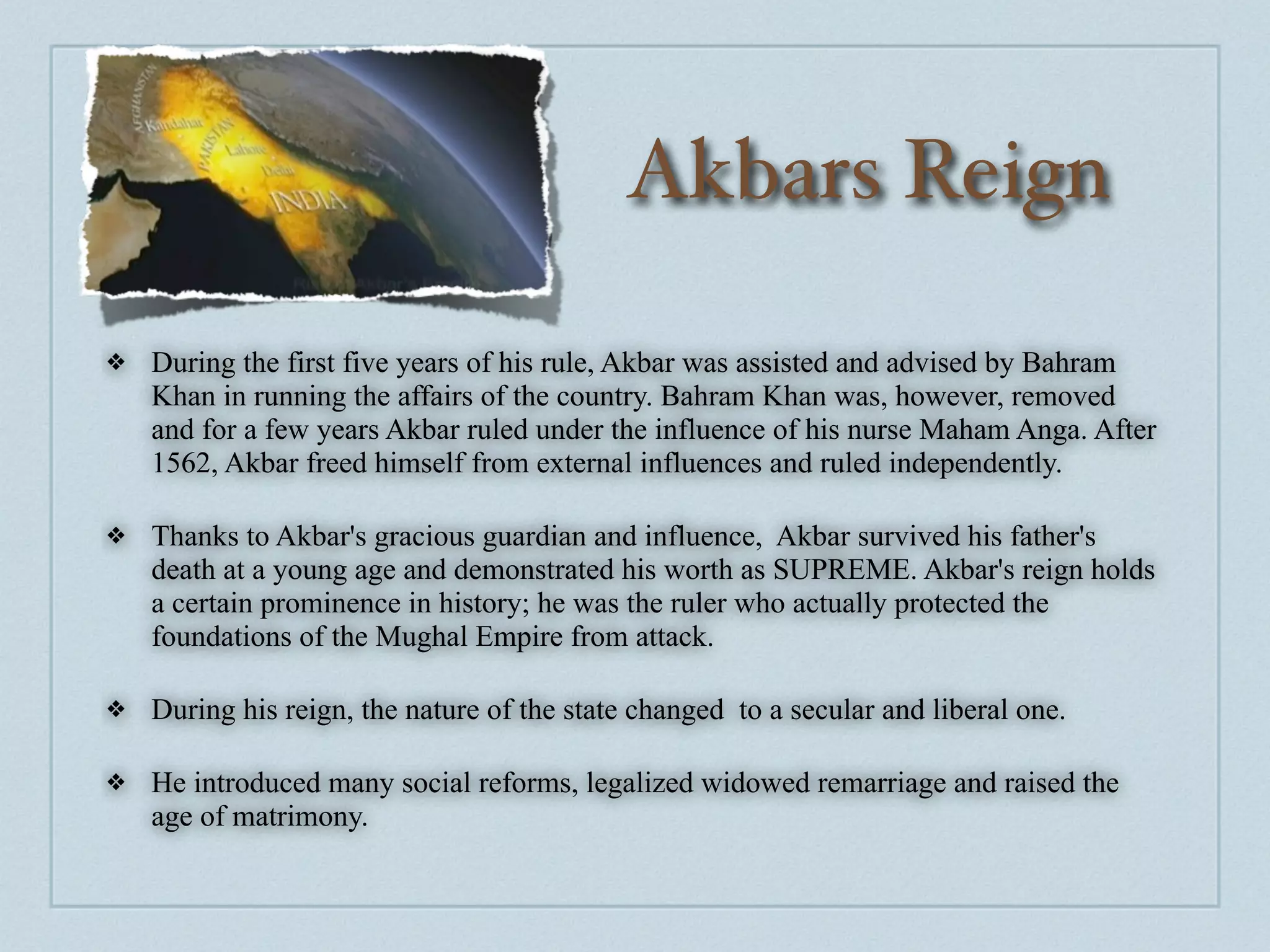 Akbars Reign

❖   During the first five years of his rule, Akbar was assisted and advised by Bahram
    Khan in running the affairs of the country. Bahram Khan was, however, removed
    and for a few years Akbar ruled under the influence of his nurse Maham Anga. After
    1562, Akbar freed himself from external influences and ruled independently.

❖   Thanks to Akbar's gracious guardian and influence, Akbar survived his father's
    death at a young age and demonstrated his worth as SUPREME. Akbar's reign holds
    a certain prominence in history; he was the ruler who actually protected the
    foundations of the Mughal Empire from attack.

❖   During his reign, the nature of the state changed to a secular and liberal one.

❖   He introduced many social reforms, legalized widowed remarriage and raised the
    age of matrimony.
 