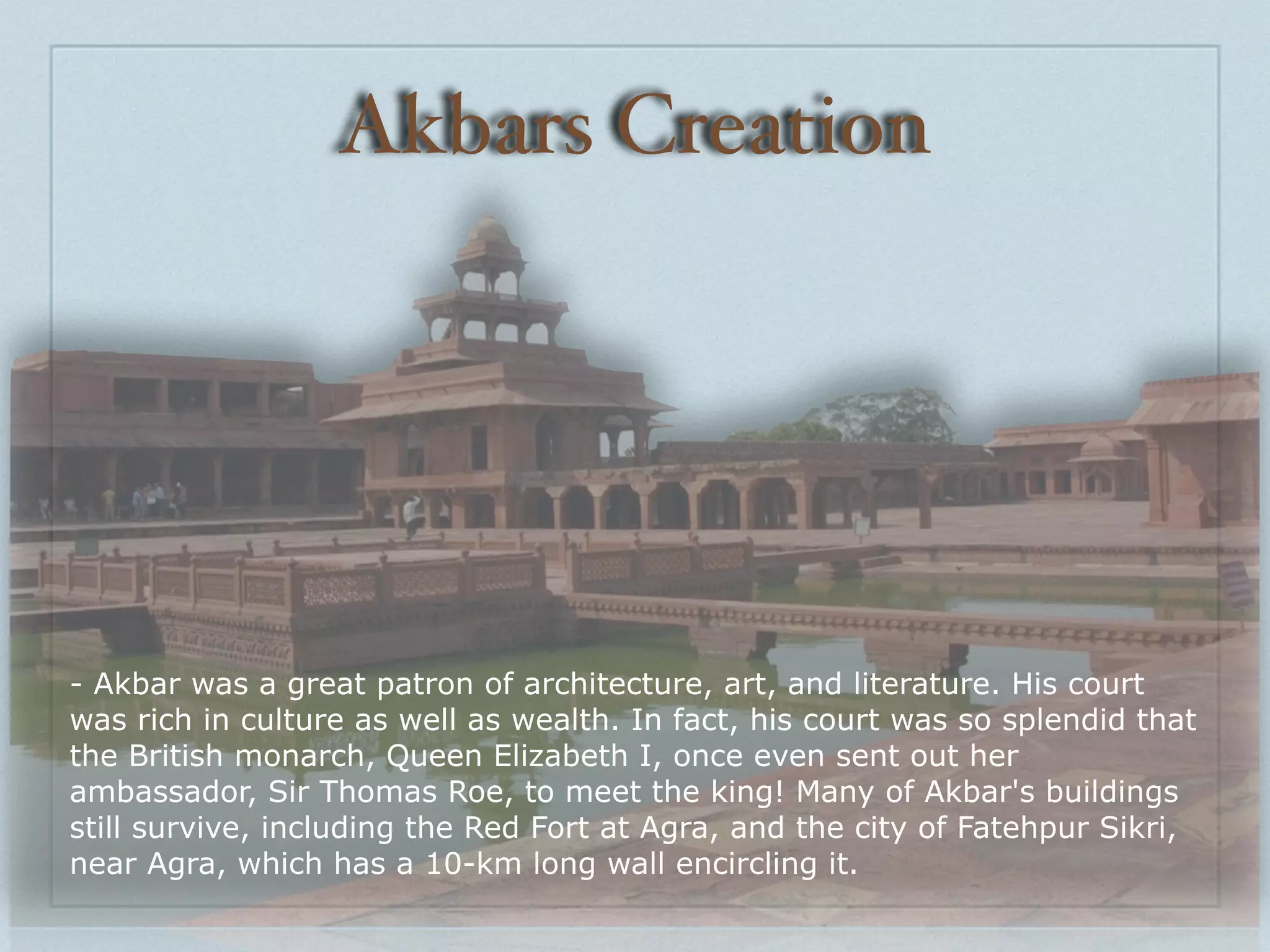 Akbars Creation




- Akbar was a great patron of architecture, art, and literature. His court
was rich in culture as well as wealth. In fact, his court was so splendid that
the British monarch, Queen Elizabeth I, once even sent out her
ambassador, Sir Thomas Roe, to meet the king! Many of Akbar's buildings
still survive, including the Red Fort at Agra, and the city of Fatehpur Sikri,
near Agra, which has a 10-km long wall encircling it.
 