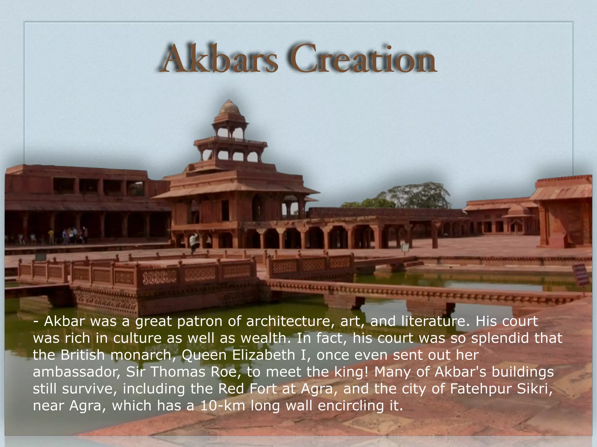 Akbars Creation




- Akbar was a great patron of architecture, art, and literature. His court
was rich in culture as well as wealth. In fact, his court was so splendid that
the British monarch, Queen Elizabeth I, once even sent out her
ambassador, Sir Thomas Roe, to meet the king! Many of Akbar's buildings
still survive, including the Red Fort at Agra, and the city of Fatehpur Sikri,
near Agra, which has a 10-km long wall encircling it.
 
