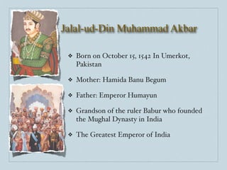 Jalal-ud-Din Muhammad Akbar

 ❖   Born on October 15, 1542 In Umerkot,
     Pakistan

 ❖   Mother: Hamida Banu Begum

 ❖   Father: Emperor Humayun

 ❖   Grandson of the ruler Babur who founded
     the Mughal Dynasty in India

 ❖   The Greatest Emperor of India
 