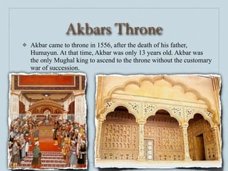 Akbars Throne
❖   Akbar came to throne in 1556, after the death of his father,
    Humayun. At that time, Akbar was only 13 years old. Akbar was
    the only Mughal king to ascend to the throne without the customary
    war of succession.
 