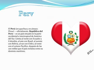 El Perú (en quechua y en aimara:
Piruw) —oficialmente, República del
Perú— es un país situado en la parte
occidental e intertropical de América
del Sur. Limita al norte con Ecuador y
Colombia, al este con Brasil, al sureste
con Bolivia, al sur con Chile y al oeste
con el océano Pacífico, después de las
200 millas que el país reclama como su
dominio marítimo.
 