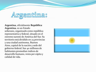 Argentina, oficialmente República
Argentina, es un Estado
soberano, organizado como república
representativa y federal, situado en el
extremo sureste de América del Sur. Su
territorio está dividido en 23 provincias
y una ciudad autónoma, Buenos
Aires, capital de la nación y sede del
gobierno federal. Sus 40 millones de
habitantes promedian índices de
desarrollo humano, renta per cápita y
calidad de vida.
 