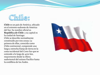Chile es un país de América, ubicado
en el extremo sudoeste de América
del Sur. Su nombre oficial es
República de Chile y su capital es
la ciudad de Santiago.
Chile se describe normalmente
constituido por tres zonas. La
primera de ellas, conocida como
Chile continental, comprende una
larga y estrecha franja de tierra en la
costa occidental del Cono Sur que se
extiende a lo largo de 4270 km,
mayormente desde la ribera
sudoriental del océano Pacífico hasta
la cordillera de los Andes.
 