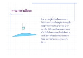 การตกอยางอิสระ
                  สิ่งตางๆ ตกสูพื้นโลกดวยแรงจากแรง
                  โนมถวงของโลก เมื่อวัตถุที่กําลังตกสูพื้น
                  โดยปราศจากการตานทานจากสิ่งตางๆ
                  กลาวคือ ไมมความเสียดทานจากอากาศ
                                ี
                  หรือสิ่งอื่นใด และตกลงดวยอิทธิพลจาก
                  แรงโนมถวงเพียงอยางเดียว เราเรียกวา
                  วัตถุดังกลาวอยูในสภาวะการตกอยาง
                                  
                  อิสระ
 