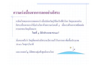 ความเรงเนื่องจากการตกอยางอิสระ
 กาลิเลโอพบจากการทดลองวา เมื่อปลอยวัตถุใหตกใกลผิวโลก วัตถุจะตกอยาง
 อิสระเนื่องจากแรงโนมถวงโลก ดวยความเรงคงที่ g เมื่อแรงตานอากาศมีผลตอ
 การตกของวัตถุนอยมาก
                 
                   โดยที่ g มีคาประมาณ 9.8 m/s2

 นั่นหมายถึงวา วัตถุที่ตกอยางอิสระจะมีความเร็วในการตก เพิ่มขึ้นประมาณ
 10 m/s ในทุกๆวินาที
                                                                 g
 และเวกเตอร g มีทิศทางพุงเขาศูนยกลางโลก
 