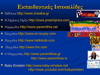 Εκπαιδευτικές Ιστοσελίδες
   ΙΜΕάκια http://www.imeakia.gr
   Η Πράσινη Πρίζα http://www.prasinipriza.com
   Παραμύθια http://www.paramithia.net
   Παιχνίδια http://www-en.toupty.com
   Παιχνίδια http://www.hellokids.com
   Παιχνίδια http://www.friv.com
   Ο Παραμυθάς http://www.paramithas.gr
                      http://www.paramithas.tv
   Baby Einstein http://www.baby-einstein.net
                    http://www.youtube.com/babyeinstein
 