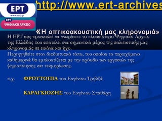 http://www.ert-archives

           « Η οπτικοακουστική μαςΨηφιακό Αρχείο
Η ΕΡΤ σας προσκαλεί να γνωρίσετε το πλουσιότερο
                                                κληρονομιά»
της Ελλάδος που αποτελεί ένα σημαντικό μέρος της πολιτιστικής μας
κληρονομιάς σε εικόνα και ήχο.
Περιηγηθείτε στον διαδικτυακό τόπο, του οποίου το περιεχόμενο
καθημερινά θα εμπλουτίζεται με την πρόοδο των εργασιών της
ψηφιοποίησης και τεκμηρίωσης.

π.χ.   ΦΡΟΥΤΟΠΙΑ του Ευγένιου Τριβιζά

       ΚΑΡΑΓΚΙΟΖΗΣ του Ευγένιου Σπαθάρη
 