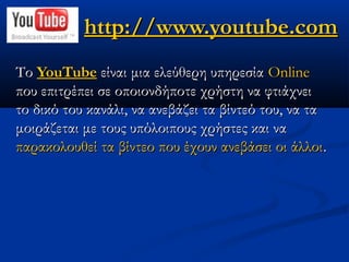 http://www.youtube.com
Το YouTube είναι μια ελεύθερη υπηρεσία Online
που επιτρέπει σε οποιονδήποτε χρήστη να φτιάχνει
το δικό του κανάλι, να ανεβάζει τα βίντεό του, να τα
μοιράζεται με τους υπόλοιπους χρήστες και να
παρακολουθεί τα βίντεο που έχουν ανεβάσει οι άλλοι.
 