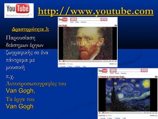 http://www.youtube.com
  Δραστηριότητα 3:
Παρουσίαση
διάσημων έργων
ζωγραφικής σε ένα
πάντρεμα με
μουσική
π.χ.
Αυτοπροσωπογραφίες του
Van Gogh,
Τα έργα του
Van Gogh
 