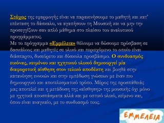 Στόχος της εφαρμογής είναι να παρακινήσουμε το μαθητή και κατ’
επέκταση το δάσκαλο, να αγαπήσουν τη Μουσική και να μην την
προσεγγίζουν σαν απλό μάθημα στο πλαίσιο του αναλυτικού
προγράμματος.
Με το πρόγραμμα «Εμμέλεια» θέλουμε να δώσουμε πρόσβαση σε
δασκάλους και μαθητές σε υλικό και περιεχόμενο το οποίο είναι
διάσπαρτο, δυσεύρετο και δύσκολα προσβάσιμο. Ο συνδυασμός
εικόνας, κειμένου και ηχητικού υλικού δημιουργεί μία
διαφορετική αίσθηση στον τελικό αποδέκτη και βοηθά στην
κατανόηση εννοιών και στην εμπέδωση γνώσεων με έναν πιο
δημιουργικό και αποτελεσματικό τρόπο. Μέρος της προσπάθειάς
μας αποτελεί και η μετάδοση της «αίσθησης» της μουσικής όχι μόνο
με ηχητικά αποσπάσματα αλλά και με οπτικό υλικό, κείμενο και,
όπου είναι αναγκαίο, με το συνδυασμό τους.
 