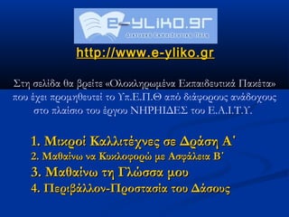 http://www.e-yliko.gr

Στη σελίδα θα βρείτε «Ολοκληρωμένα Εκπαιδευτικά Πακέτα»
που έχει προμηθευτεί το Υπ.Ε.Π.Θ από διάφορους ανάδοχους
     στο πλαίσιο του έργου ΝΗΡΗΙΔΕΣ του Ε.Α.Ι.Τ.Υ.

   1. Μικροί Καλλιτέχνες σε Δράση Α΄
   2. Μαθαίνω να Κυκλοφορώ με Ασφάλεια Β΄
   3. Μαθαίνω τη Γλώσσα μου
   4. Περιβάλλον-Προστασία του Δάσους
 