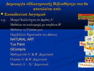 Δημιουργία «Ηλεκτρονικής Βιβλιοθήκης» που θα
                   αποτελείται από:
   Εκπαιδευτικό Λογισμικό
π.χ.   Μικροί Καλλιτέχνες σε Δράση Α΄
       Μαθαίνω να κυκλοφορώ με ασφάλεια Β΄
       Μαθαίνω τη Γλώσσα μου
       Περιβάλλον-Προστασία του Δάσους
       NATURAL ART
       Tux Paint
       GCompris
       Μαθηματικά Α΄ & Β΄ Δημοτικού
       Γλώσσα Α΄ & Β΄ Δημοτικού
       Μουσική Α΄ - Στ΄ Δημοτικού
 