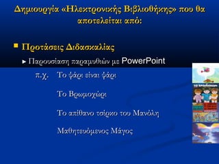 Δημιουργία «Ηλεκτρονικής Βιβλιοθήκης» που θα
              αποτελείται από:

   Προτάσεις Διδασκαλίας
    ► Παρουσίαση   παραμυθιών με PowerPoint
       π.χ. Το ψάρι είναι ψάρι
             Το Βρωμοχώρι

             Το απίθανο τσίρκο του Μανόλη

             Μαθητευόμενος Μάγος
 