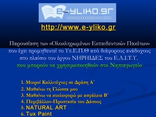 http://www.e-yliko.gr

Παρουσίαση των «Ολοκληρωμένων Εκπαιδευτικών Πακέτων»
που έχει προμηθευτεί το Υπ.Ε.Π.Θ από διάφορους ανάδοχους
     στο πλαίσιο του έργου ΝΗΡΗΙΔΕΣ του Ε.Α.Ι.Τ.Υ.
   που μπορούν να χρησιμοποιηθούν στο Νηπιαγωγείο

     1. Μικροί Καλλιτέχνες σε Δράση Α΄
     2. Μαθαίνω τη Γλώσσα μου
     3. Μαθαίνω να κυκλοφορώ με ασφάλεια Β΄
     4. Περιβάλλον-Προστασία του Δάσους
     5. NATURAL ART
     6. Tux Paint
 