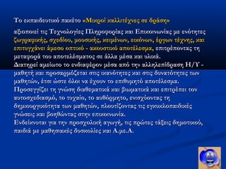 Το εκπαιδευτικό πακέτο «Μικροί καλλιτέχνες σε δράση»
αξιοποιεί τις Τεχνολογίες Πληροφορίας και Επικοινωνίας με ενότητες
ζωγραφικής, σχεδίου, μουσικής, κειμένων, εικόνων, έργων τέχνης, και
επιτυγχάνει άμεσο οπτικό - ακουστικό αποτέλεσμα, επιτρέποντας τη
μεταφορά του αποτελέσματος σε άλλα μέσα και υλικά.
Διατηρεί αμείωτο το ενδιαφέρον μέσα από την αλληλεπίδραση Η/Υ -
μαθητή και προσαρμόζεται στις ικανότητες και στις δυνατότητες των
μαθητών, έτσι ώστε όλοι να έχουν το επιθυμητό αποτέλεσμα.
Προσεγγίζει τη γνώση διαθεματικά και βιωματικά και επιτρέπει τον
αυτοσχεδιασμό, το τυχαίο, το αυθόρμητο, ενισχύοντας τη
δημιουργικότητα των μαθητών, πλουτίζοντας τις εγκυκλοπαιδικές
γνώσεις και βοηθώντας στην επικοινωνία.
Ενδείκνυται για την προσχολική αγωγή, τις πρώτες τάξεις δημοτικού,
παιδιά με μαθησιακές δυσκολίες και Α.με.Α.
 