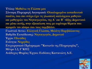 Τίτλος: Μαθαίνω τη Γλώσσα μου
Σύντομη Περιγραφή Λογισμικού: Ολοκληρωμένο εκπαιδευτικό
πακέτο, που σαν στόχο έχει τη γλωσσική καλλιέργεια μαθητών
και μαθητριών του Νηπιαγωγείου, της Α΄ και Β΄ τάξης Δημοτικού
και μέσω αυτής, στην εξοικείωση τους με ευρύτερα θέματα που
αφορούν τον κόσμο που τους περιβάλλει.
Γνωστικό Αντικ.: Ελληνική Γλώσσα, Μελέτη Περιβάλλοντος
Βαθμίδα Εκπαίδευσης: Νηπιαγωγείο, Δημοτικό
Έργο: Πλειάδες
Ενότητα: Νηρηίδες
Επιχειρησιακό Πρόγραμμα: "Κοινωνία της Πληροφορίας",
Μέτρο 1.2, Γ΄ΚΠΣ
Ανάδοχος Φορέας Έργου: Εκδόσεις Καστανιώτη Α.Ε.
 