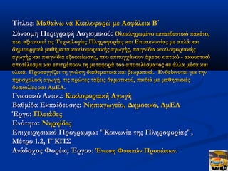 Τίτλος: Μαθαίνω να Κυκλοφορώ με Ασφάλεια Β΄
Σύντομη Περιγραφή Λογισμικού: Ολοκληρωμένο εκπαιδευτικό πακέτο,
που αξιοποιεί τις Τεχνολογίες Πληροφορίας και Επικοινωνίας με απλά και
δημιουργικά μαθήματα κυκλοφοριακής αγωγής, παιγνίδια κυκλοφοριακής
αγωγής και παιγνίδια εξοικείωσης, που επιτυγχάνουν άμεσο οπτικό - ακουστικό
αποτέλεσμα και επιτρέπουν τη μεταφορά του αποτελέσματος σε άλλα μέσα και
υλικά. Προσεγγίζει τη γνώση διαθεματικά και βιωματικά.  Ενδείκνυται για την
προσχολική αγωγή, τις πρώτες τάξεις δημοτικού, παιδιά με μαθησιακές
δυσκολίες και ΑμΕΑ.
Γνωστικό Αντικ.: Κυκλοφοριακή Αγωγή
Βαθμίδα Εκπαίδευσης: Νηπιαγωγείο, Δημοτικό, ΑμΕΑ
Έργο: Πλειάδες
Ενότητα: Νηρηίδες
Επιχειρησιακό Πρόγραμμα: "Κοινωνία της Πληροφορίας",
Μέτρο 1.2, Γ΄ΚΠΣ
Ανάδοχος Φορέας Έργου: Ένωση Φυσικών Προσώπων.
 