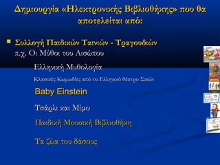 Δημιουργία «Ηλεκτρονικής Βιβλιοθήκης» που θα
                  αποτελείται από:

   Συλλογή Παιδικών Ταινιών - Τραγουδιών
    π.χ. Οι Μύθοι του Αισώπου
        Ελληνική Μυθολογία
        Κλασικές Κωμωδίες από το Ελληνικό θέατρο Σκιών

         Baby Einstein
         Τσάρλι και Μίμο
         Παιδική Μουσική Βιβλιοθήκη

         Τα ζώα του δάσους
 